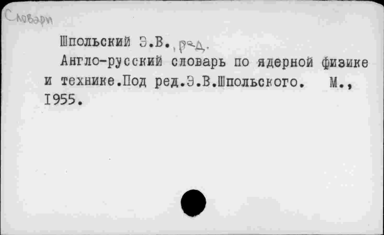 ﻿ШПОЛЬСКИЙ З.В. род.
Англо-русский словарь по ядерной физике и технике.Под ред.Э.В.Шпольского. М.» 1955.